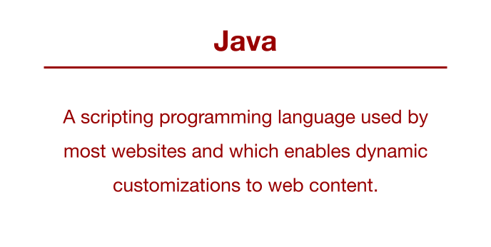 JavaScript: A scripting programming language used by most websites and which enables dynamic customizations to web content.