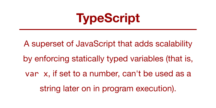 TypeScript: A superset of JavaScript that adds scalability by enforcing statically typed variables (var x, if set to a number, can't be used as a string later on in program execution).